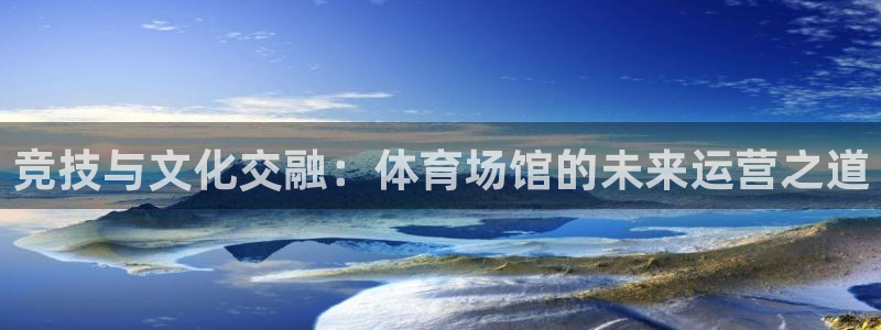 必一体育下载app下载：竞技与文化交融：体育场馆的未来运营之